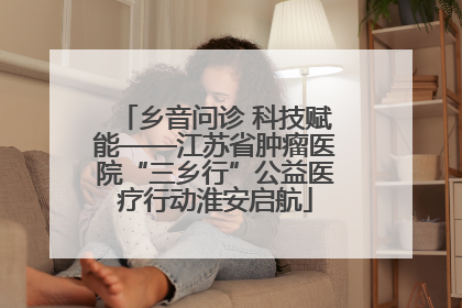 乡音问诊 科技赋能——江苏省肿瘤医院“三乡行”公益医疗行动淮安启航