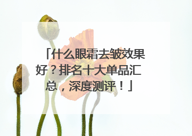 什么眼霜去皱效果好？排名十大单品汇总，深度测评！
