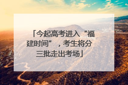 今起高考进入“福建时间”，考生将分三批走出考场