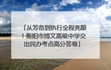 从筹备到执行全程亮眼！衡阳市博文高级中学交出民办考点高分答卷