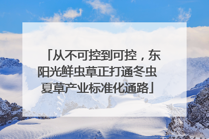 从不可控到可控，东阳光鲜虫草正打通冬虫夏草产业标准化通路