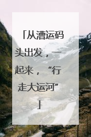 从漕运码头出发，一起来，“行走大运河”
