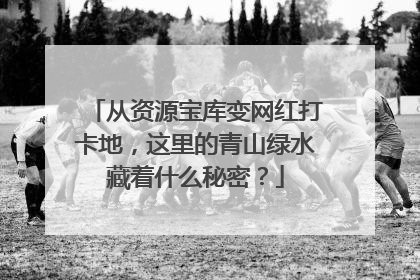 从资源宝库变网红打卡地，这里的青山绿水藏着什么秘密？