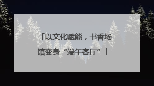 以文化赋能，书香场馆变身“端午客厅”