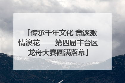 传承千年文化 竞逐激情浪花——第四届丰台区龙舟大赛圆满落幕