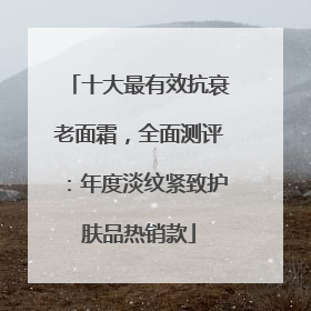 十大最有效抗衰老面霜，全面测评：年度淡纹紧致护肤品热销款
