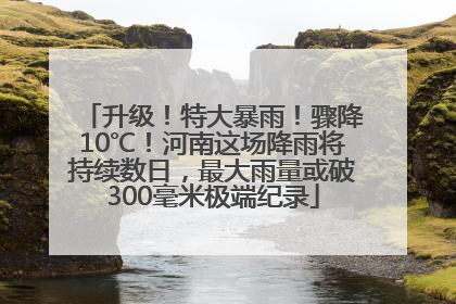 升级！特大暴雨！骤降10℃！河南这场降雨将持续数日，最大雨量或破300毫米极端纪录