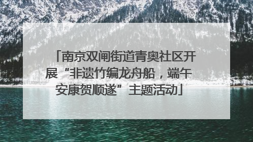 南京双闸街道青奥社区开展“非遗竹编龙舟船，端午安康贺顺遂”主题活动