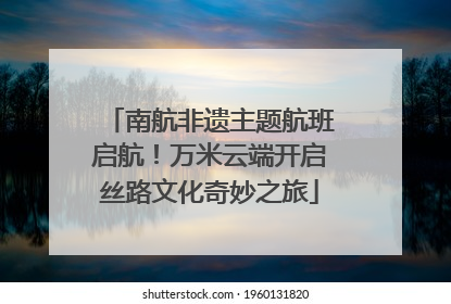 南航非遗主题航班启航！万米云端开启丝路文化奇妙之旅