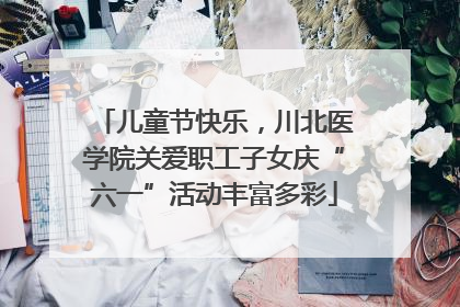 儿童节快乐，川北医学院关爱职工子女庆“六一”活动丰富多彩