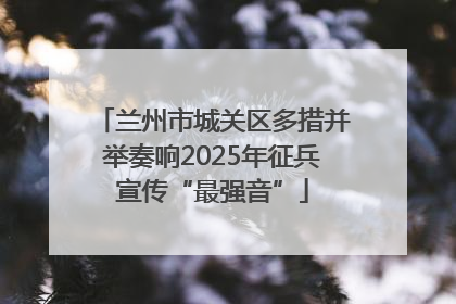 兰州市城关区多措并举奏响2025年征兵宣传“最强音”