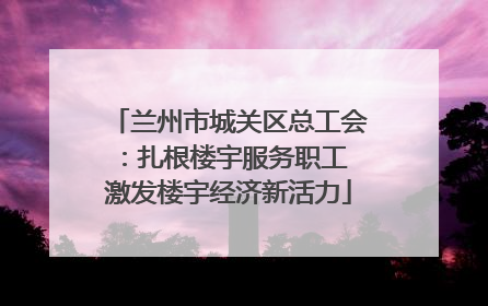 兰州市城关区总工会：扎根楼宇服务职工 激发楼宇经济新活力
