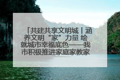 共建共享文明城丨涵养文明“家”力量 绘就城市幸福底色——我市积极推进家庭家教家风建设工作综述