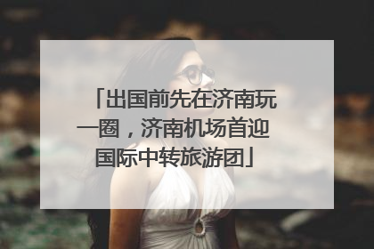 出国前先在济南玩一圈，济南机场首迎国际中转旅游团