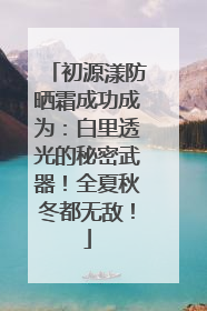 初源漾防晒霜成功成为：白里透光的秘密武器！全夏秋冬都无敌！