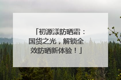初源漾防晒霜：国货之光，解锁全效防晒新体验！