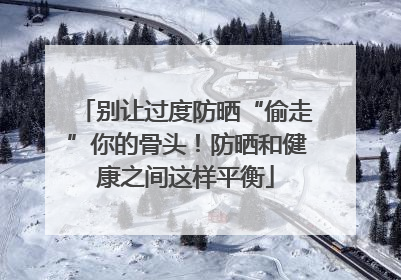 别让过度防晒“偷走”你的骨头！防晒和健康之间这样平衡