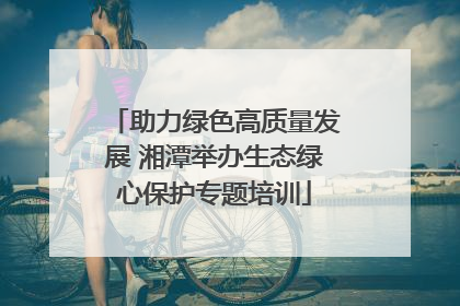 助力绿色高质量发展 湘潭举办生态绿心保护专题培训