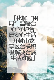 化解“困局”温暖台心 守护台属安心生活 开封市龙亭区台联积极解决台属生活难题