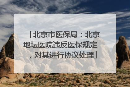 北京市医保局：北京地坛医院违反医保规定，对其进行协议处理