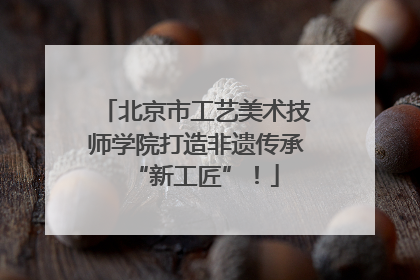 北京市工艺美术技师学院打造非遗传承“新工匠”！