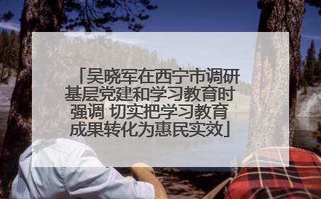 吴晓军在西宁市调研基层党建和学习教育时强调 切实把学习教育成果转化为惠民实效