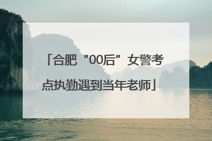 合肥“00后”女警考点执勤遇到当年老师