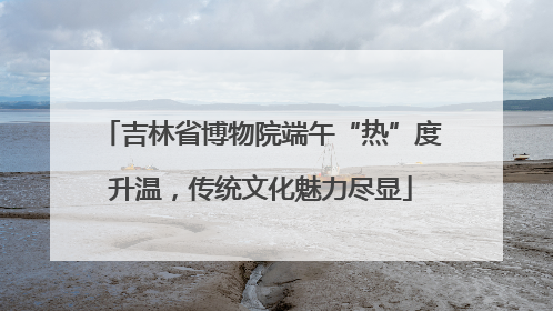 吉林省博物院端午“热”度升温，传统文化魅力尽显