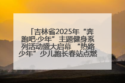 吉林省2025年“奔跑吧·少年”主题健身系列活动盛大启幕 “热路少年”少儿跑长春站点燃少年运动热情