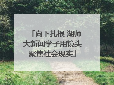 向下扎根 湖师大新闻学子用镜头聚焦社会现实