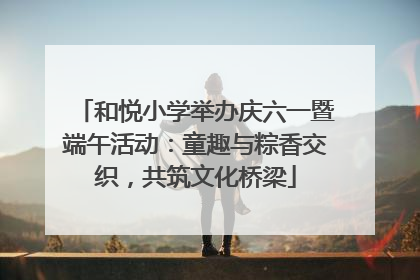 和悦小学举办庆六一暨端午活动：童趣与粽香交织，共筑文化桥梁