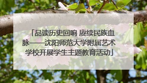 品读历史回响 赓续民族血脉——沈阳师范大学附属艺术学校开展学生主题教育活动