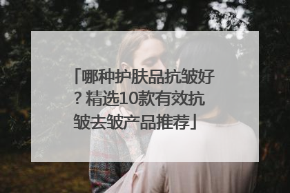 哪种护肤品抗皱好？精选10款有效抗皱去皱产品推荐