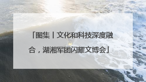 图集丨文化和科技深度融合，湖湘军团闪耀文博会