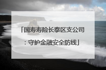 国寿寿险长泰区支公司：守护金融安全防线