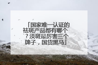 国家唯一认证的祛斑产品都有哪个？淡斑最厉害三个牌子，国货黑马