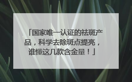 国家唯一认证的祛斑产品，科学去除斑点提亮，谁懂这几款含金量！
