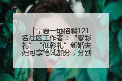 宁夏一地招聘121名社区工作者：“零彩礼”“低彩礼”新婚夫妇可享笔试加分，分别加1分、0.5分