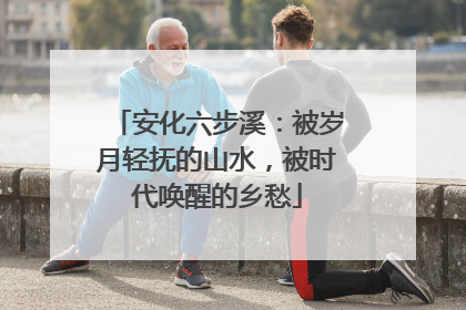 安化六步溪：被岁月轻抚的山水，被时代唤醒的乡愁