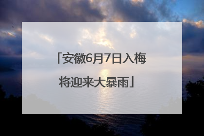 安徽6月7日入梅 将迎来大暴雨