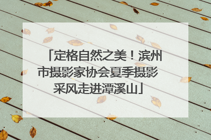 定格自然之美！滨州市摄影家协会夏季摄影采风走进潭溪山