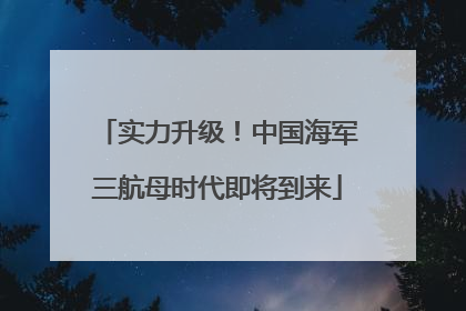 实力升级！中国海军三航母时代即将到来