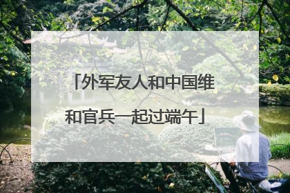 外军友人和中国维和官兵一起过端午