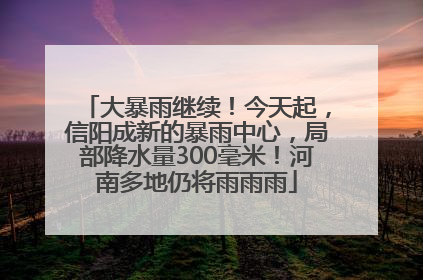 大暴雨继续！今天起，信阳成新的暴雨中心，局部降水量300毫米！河南多地仍将雨雨雨