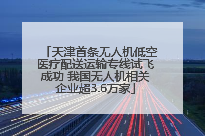 天津首条无人机低空医疗配送运输专线试飞成功 我国无人机相关企业超3.6万家