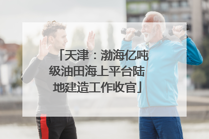 天津：渤海亿吨级油田海上平台陆地建造工作收官