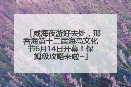 威海夜游好去处，那香海第十三届海岛文化节6月14日开幕！保姆级攻略来啦~