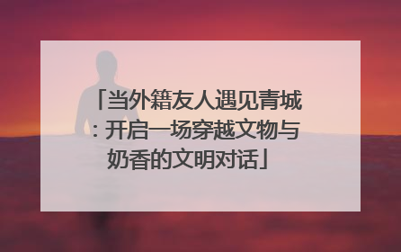 当外籍友人遇见青城：开启一场穿越文物与奶香的文明对话