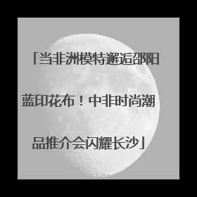 当非洲模特邂逅邵阳蓝印花布！中非时尚潮品推介会闪耀长沙