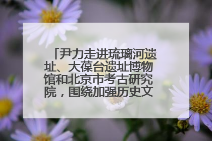 尹力走进琉璃河遗址、大葆台遗址博物馆和北京市考古研究院，围绕加强历史文化名城保护调研